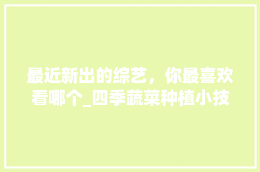 最近新出的综艺，你最喜欢看哪个_四季蔬菜种植小技巧视频教程 最近新出的综艺，你最喜欢看哪个_四季蔬菜种植小技巧视频教程 花朵知识