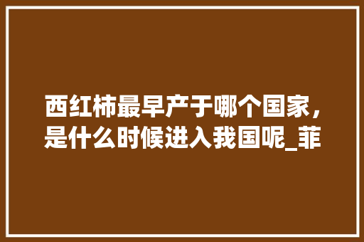 西红柿最早产于哪个国家，是什么时候进入我国呢_菲律宾怎么种植番茄的呢视频 西红柿最早产于哪个国家，是什么时候进入我国呢_菲律宾怎么种植番茄的呢视频 番茄种植技巧