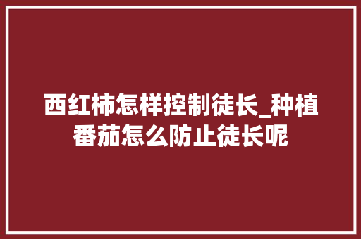西红柿怎样控制徒长_种植番茄怎么防止徒长呢