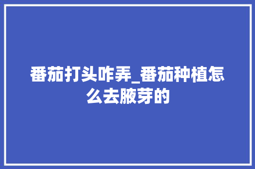 番茄打头咋弄_番茄种植怎么去腋芽的 番茄打头咋弄_番茄种植怎么去腋芽的 植物种类