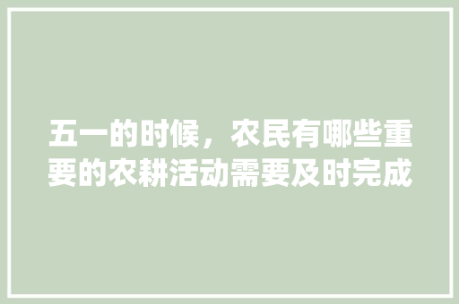 五一的时候，农民有哪些重要的农耕活动需要及时完成_番茄种植农事安排怎么写文案
