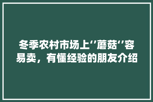 冬季农村市场上‘’蘑菇‘’容易卖，有懂经验的朋友介绍一下种植技术吗_蔬菜种植小技巧蘑菇图片大全