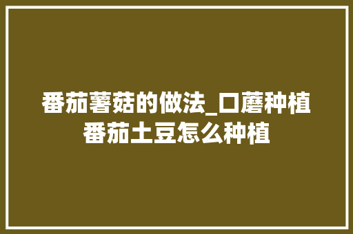 番茄薯菇的做法_口蘑种植番茄土豆怎么种植 番茄薯菇的做法_口蘑种植番茄土豆怎么种植 土壤施肥