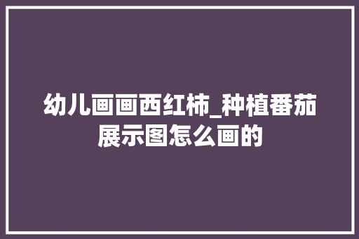 幼儿画画西红柿_种植番茄展示图怎么画的
