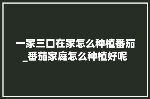 一家三口在家怎么种植番茄_番茄家庭怎么种植好呢 一家三口在家怎么种植番茄_番茄家庭怎么种植好呢 土壤施肥