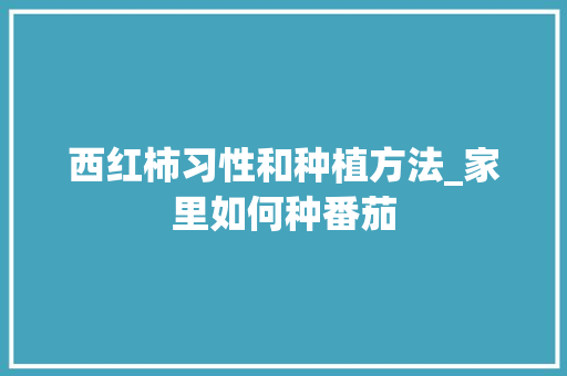 西红柿习性和种植方法_家里如何种番茄 西红柿习性和种植方法_家里如何种番茄 土壤施肥