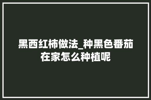 黑西红柿做法_种黑色番茄在家怎么种植呢 黑西红柿做法_种黑色番茄在家怎么种植呢 种植技巧