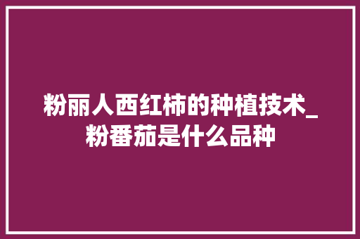 粉丽人西红柿的种植技术_粉番茄是什么品种 粉丽人西红柿的种植技术_粉番茄是什么品种 番茄种植技巧