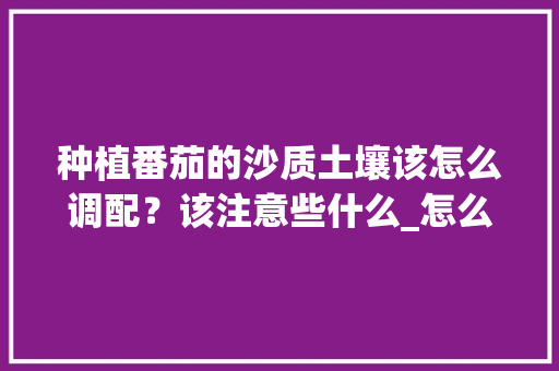 种植番茄的沙质土壤该怎么调配？该注意些什么_怎么种植番茄品种最好 种植番茄的沙质土壤该怎么调配？该注意些什么_怎么种植番茄品种最好 番茄病虫害防治