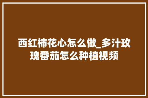西红柿花心怎么做_多汁玫瑰番茄怎么种植视频 西红柿花心怎么做_多汁玫瑰番茄怎么种植视频 番茄种植技巧