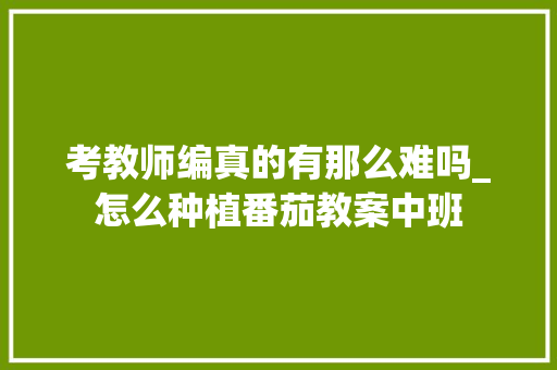 考教师编真的有那么难吗_怎么种植番茄教案中班 考教师编真的有那么难吗_怎么种植番茄教案中班 植物种类