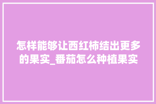 怎样能够让西红柿结出更多的果实_番茄怎么种植果实大些呢视频 怎样能够让西红柿结出更多的果实_番茄怎么种植果实大些呢视频 番茄种植技巧