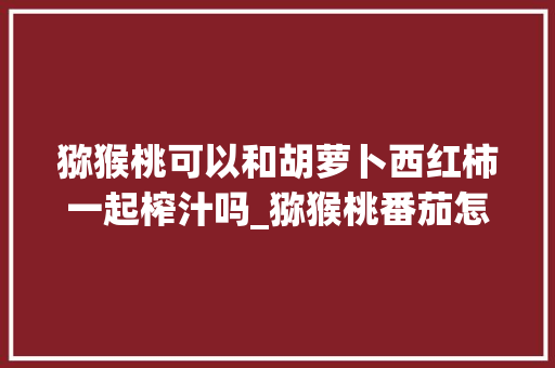 猕猴桃可以和胡萝卜西红柿一起榨汁吗_猕猴桃番茄怎么种植方法