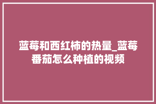 蓝莓和西红柿的热量_蓝莓番茄怎么种植的视频