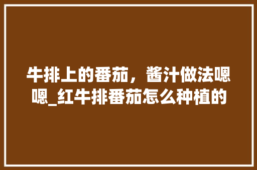 牛排上的番茄，酱汁做法嗯嗯_红牛排番茄怎么种植的 牛排上的番茄，酱汁做法嗯嗯_红牛排番茄怎么种植的 番茄种植技巧