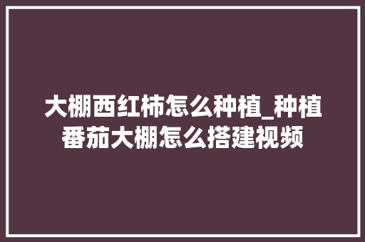 大棚西红柿怎么种植_种植番茄大棚怎么搭建视频 大棚西红柿怎么种植_种植番茄大棚怎么搭建视频 番茄病虫害防治