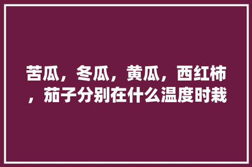 苦瓜，冬瓜，黄瓜，西红柿，茄子分别在什么温度时栽培_种植苦瓜辣椒番茄怎么种植 苦瓜，冬瓜，黄瓜，西红柿，茄子分别在什么温度时栽培_种植苦瓜辣椒番茄怎么种植 土壤施肥
