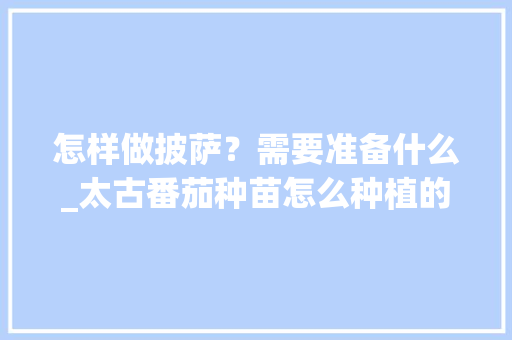 怎样做披萨？需要准备什么_太古番茄种苗怎么种植的