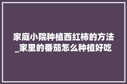 家庭小院种植西红柿的方法_家里的番茄怎么种植好吃呢 家庭小院种植西红柿的方法_家里的番茄怎么种植好吃呢 花朵知识