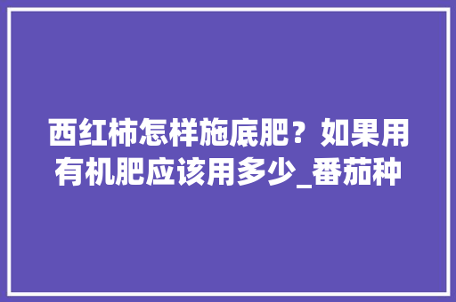 西红柿怎样施底肥？如果用有机肥应该用多少_番茄种植肥料怎么放的 西红柿怎样施底肥？如果用有机肥应该用多少_番茄种植肥料怎么放的 土壤施肥