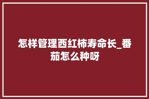 怎样管理西红柿寿命长_番茄怎么种呀 怎样管理西红柿寿命长_番茄怎么种呀 番茄种植技巧