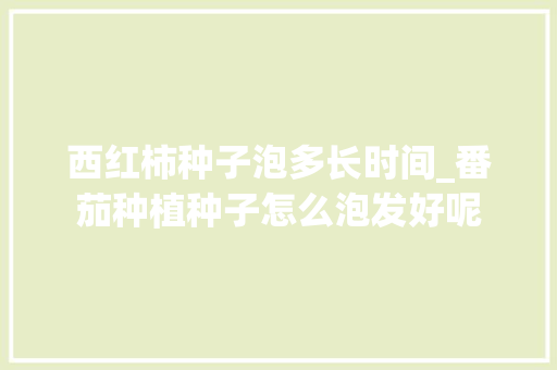 西红柿种子泡多长时间_番茄种植种子怎么泡发好呢 西红柿种子泡多长时间_番茄种植种子怎么泡发好呢 花朵知识