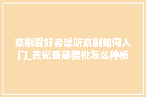 京剧爱好者想听京剧如何入门_贵妃番茄樱桃怎么种植视频教程