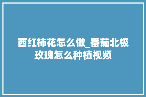 西红柿花怎么做_番茄北极玫瑰怎么种植视频