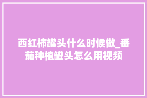 西红柿罐头什么时候做_番茄种植罐头怎么用视频