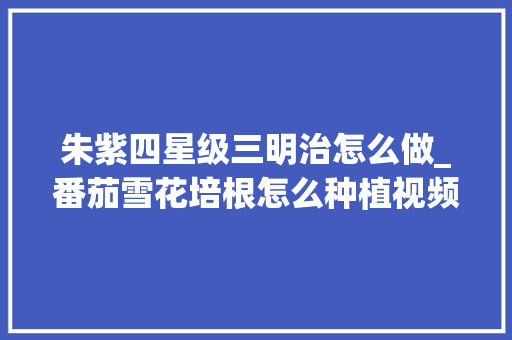 朱紫四星级三明治怎么做_番茄雪花培根怎么种植视频 朱紫四星级三明治怎么做_番茄雪花培根怎么种植视频 番茄种植技巧