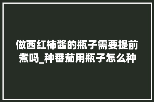 做西红柿酱的瓶子需要提前煮吗_种番茄用瓶子怎么种植视频 做西红柿酱的瓶子需要提前煮吗_种番茄用瓶子怎么种植视频 土壤施肥