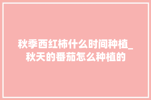 秋季西红柿什么时间种植_秋天的番茄怎么种植的 秋季西红柿什么时间种植_秋天的番茄怎么种植的 植物种类