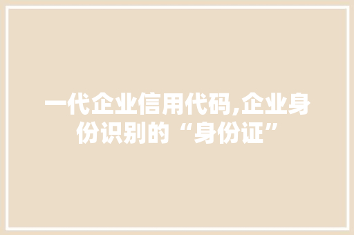 一代企业信用代码,企业身份识别的“身份证” 一代企业信用代码,企业身份识别的“身份证” 花朵知识