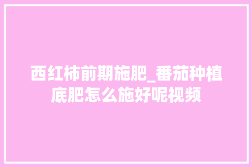 西红柿前期施肥_番茄种植底肥怎么施好呢视频 西红柿前期施肥_番茄种植底肥怎么施好呢视频 番茄病虫害防治