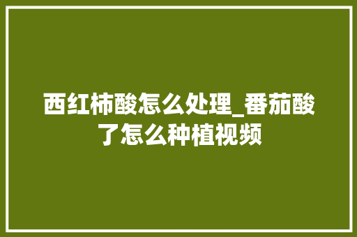 西红柿酸怎么处理_番茄酸了怎么种植视频 西红柿酸怎么处理_番茄酸了怎么种植视频 花朵知识