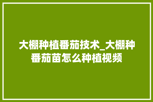 大棚种植番茄技术_大棚种番茄苗怎么种植视频 种植技巧 大棚种植番茄技术_大棚种番茄苗怎么种植视频 大棚种植番茄技术_大棚种番茄苗怎么种植视频 种植技巧