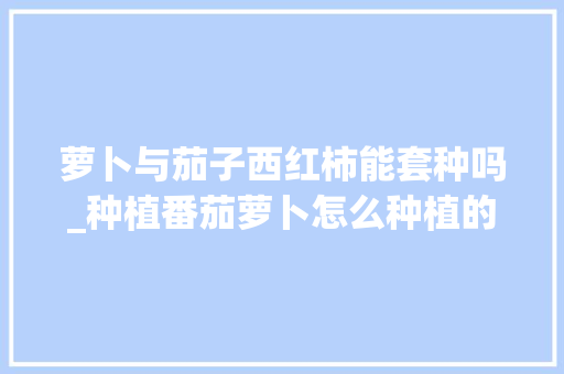 萝卜与茄子西红柿能套种吗_种植番茄萝卜怎么种植的视频 萝卜与茄子西红柿能套种吗_种植番茄萝卜怎么种植的视频 番茄病虫害防治