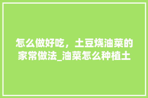 怎么做好吃，土豆烧油菜的家常做法_油菜怎么种植土豆番茄种子