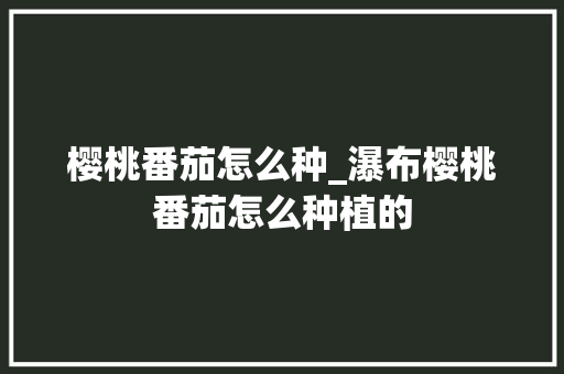 樱桃番茄怎么种_瀑布樱桃番茄怎么种植的 樱桃番茄怎么种_瀑布樱桃番茄怎么种植的 种植技巧