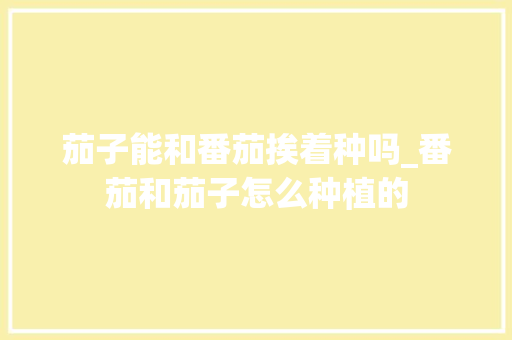 茄子能和番茄挨着种吗_番茄和茄子怎么种植的
