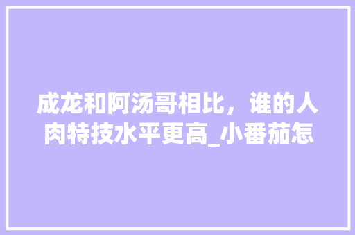 成龙和阿汤哥相比，谁的人肉特技水平更高_小番茄怎么吊着种植呢 成龙和阿汤哥相比，谁的人肉特技水平更高_小番茄怎么吊着种植呢 花朵知识