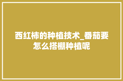 西红柿的种植技术_番茄要怎么搭棚种植呢