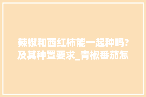 辣椒和西红柿能一起种吗?及其种置要求_青椒番茄怎么种植的视频