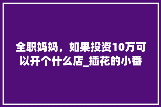 全职妈妈，如果投资10万可以开个什么店_插花的小番茄怎么种植的