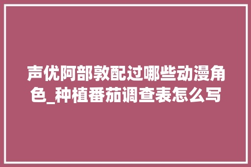 声优阿部敦配过哪些动漫角色_种植番茄调查表怎么写的 声优阿部敦配过哪些动漫角色_种植番茄调查表怎么写的 花朵知识