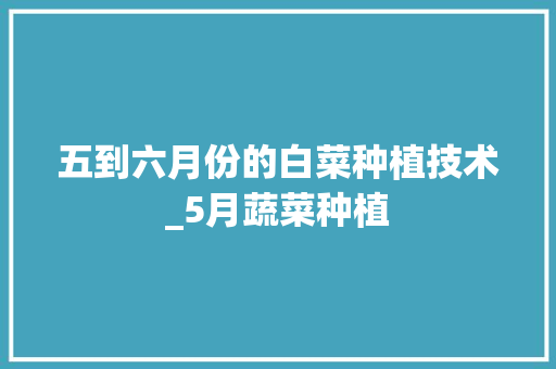 五到六月份的白菜种植技术_5月蔬菜种植