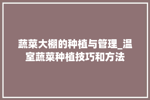 蔬菜大棚的种植与管理_温室蔬菜种植技巧和方法 蔬菜大棚的种植与管理_温室蔬菜种植技巧和方法 农业常识