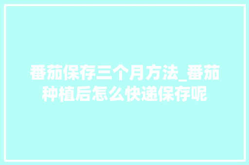 番茄保存三个月方法_番茄种植后怎么快递保存呢