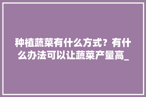 种植蔬菜有什么方式？有什么办法可以让蔬菜产量高_蔬菜种植小技巧家居图片 种植蔬菜有什么方式？有什么办法可以让蔬菜产量高_蔬菜种植小技巧家居图片 植物种类