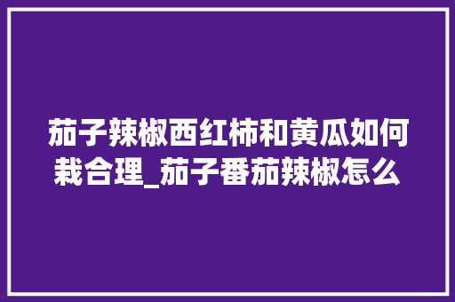 茄子辣椒西红柿和黄瓜如何栽合理_茄子番茄辣椒怎么种植视频 茄子辣椒西红柿和黄瓜如何栽合理_茄子番茄辣椒怎么种植视频 番茄种植技巧